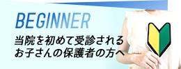 BEGINNER 当院を初めて受診されるお子さんの保護者の方へ